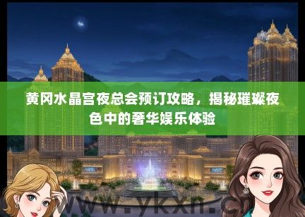 黄冈水晶宫夜总会预订攻略，揭秘璀璨夜色中的奢华娱乐体验